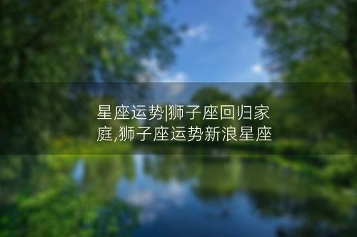 星座运势|狮子座回归家庭,狮子座运势新浪星座